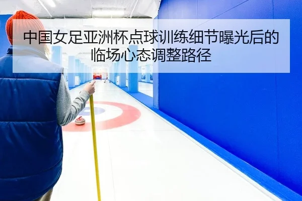 中国女足亚洲杯点球训练细节曝光后的临场心态调整路径